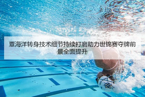 覃海洋转身技术细节持续打磨助力世锦赛夺牌前景全面提升